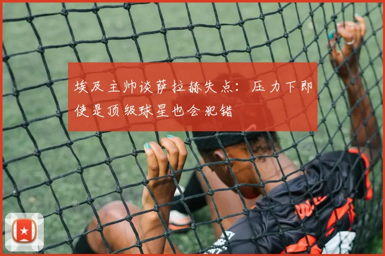 埃及主帅谈萨拉赫失点：压力下即使是顶级球星也会犯错