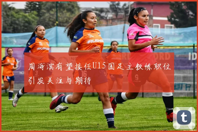 周海滨有望接任U15国足主教练职位引发关注与期待