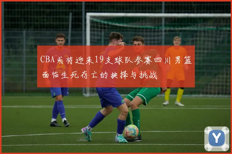 CBA或将迎来19支球队参赛四川男篮面临生死存亡的抉择与挑战