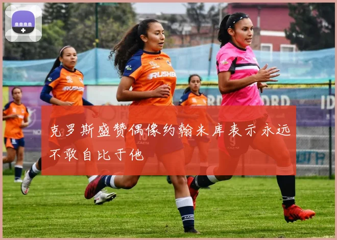 克罗斯盛赞偶像约翰米库表示永远不敢自比于他