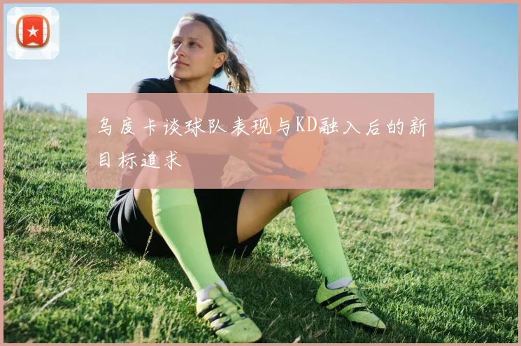 乌度卡谈球队表现与KD融入后的新目标追求