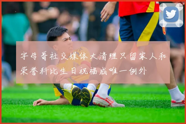 字母哥社交媒体大清理只留家人和荣誉科比生日祝福成唯一例外