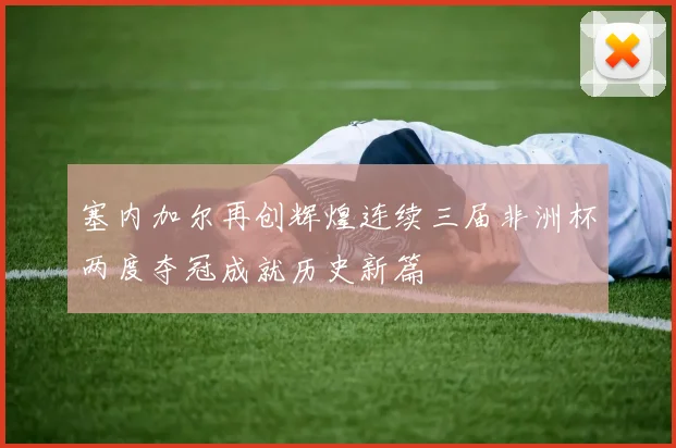 塞内加尔再创辉煌连续三届非洲杯两度夺冠成就历史新篇