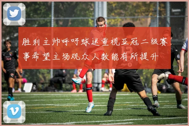 胜利主帅呼吁球迷重视亚冠二级赛事希望主场观众人数能有所提升