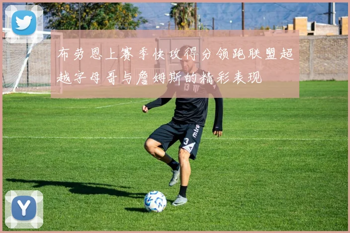 布劳恩上赛季快攻得分领跑联盟超越字母哥与詹姆斯的精彩表现