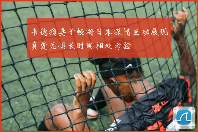 韦德携妻子畅游日本深情互动展现真爱无惧长时间相处考验