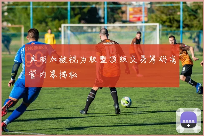 库明加被视为联盟顶级交易筹码高管内幕揭秘