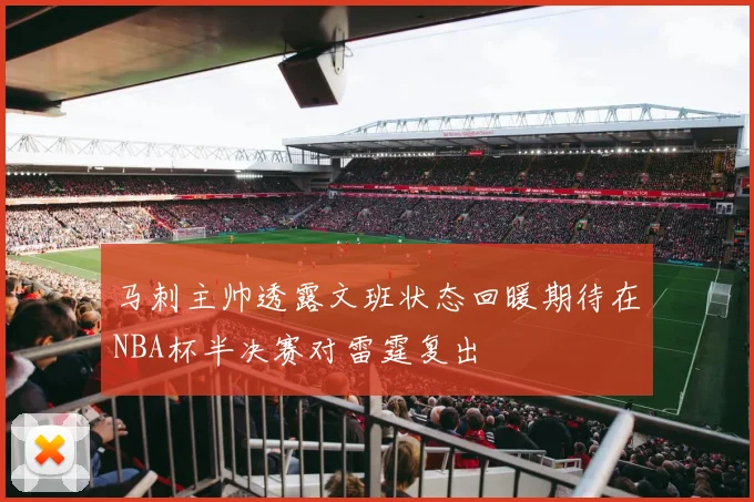 马刺主帅透露文班状态回暖期待在NBA杯半决赛对雷霆复出