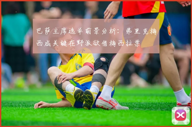 巴萨主席选举前景分析：弗里克梅西成关键在野派欲借梅西拉票