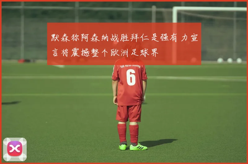 默森称阿森纳战胜拜仁是强有力宣言将震撼整个欧洲足球界