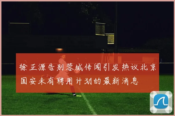徐正源告别蓉城传闻引发热议北京国安未有聘用计划的最新消息