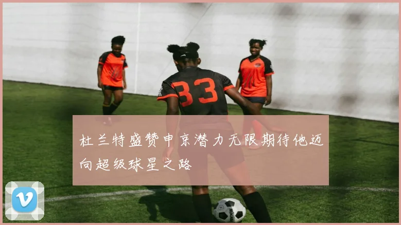 杜兰特盛赞申京潜力无限期待他迈向超级球星之路