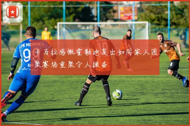 卡马拉感慨霍勒迪复出如同家人团聚赛场重聚令人振奋