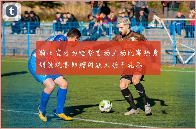 骑士官方为哈登首场主场比赛热身到场观赛即赠同款大胡子礼品
