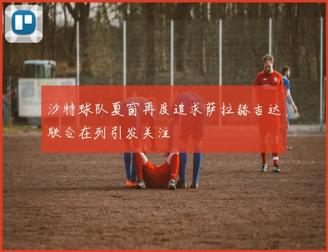 沙特球队夏窗再度追求萨拉赫吉达联合在列引发关注