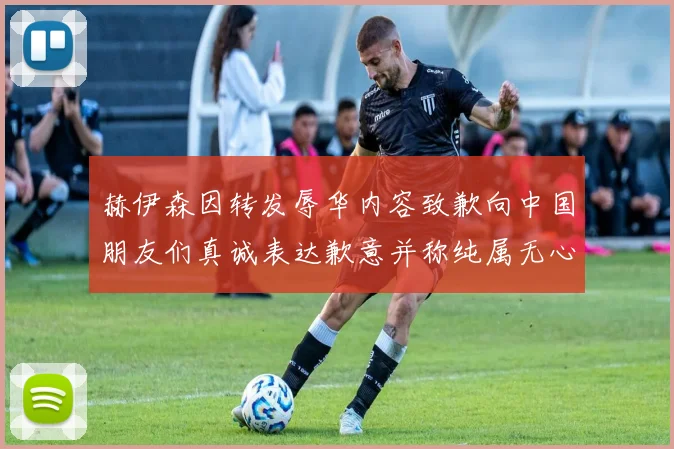 赫伊森因转发辱华内容致歉向中国朋友们真诚表达歉意并称纯属无心之过
